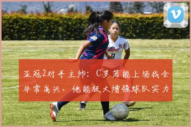 亚冠2对手主帅：C罗若能上场我会非常高兴，他能极大增强球队实力