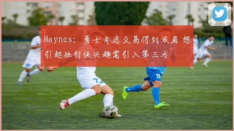 Haynes：勇士考虑交易得到浓眉 想引起独行侠兴趣需引入第三方