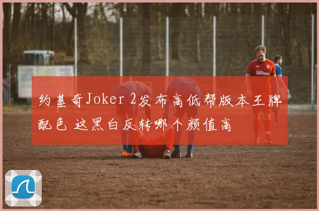约基奇Joker 2发布高低帮版本王牌配色 这黑白反转哪个颜值高