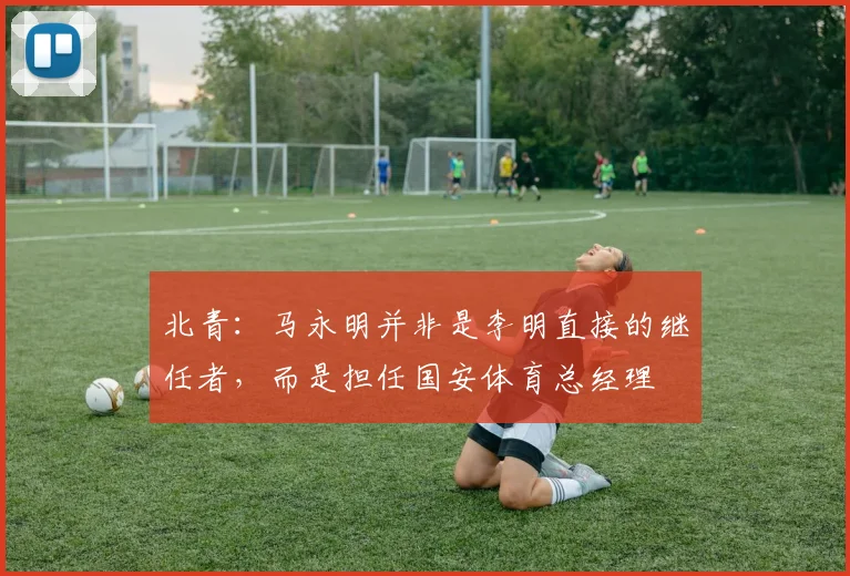 北青：马永明并非是李明直接的继任者，而是担任国安体育总经理