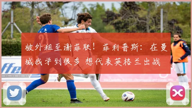 被外租至谢菲联！菲利普斯：在曼城我学到很多 想代表英格兰出战