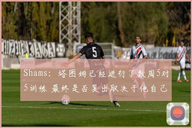 Shams：塔图姆已经进行了数周5对5训练 最终是否复出取决于他自己