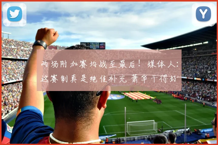 两场附加赛均战至最后！媒体人：这赛制真是绝佳补充 萧华干得好