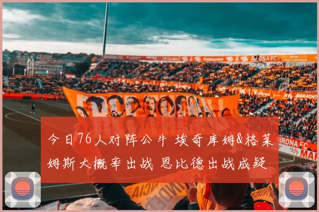 今日76人对阵公牛 埃奇库姆&格莱姆斯大概率出战 恩比德出战成疑