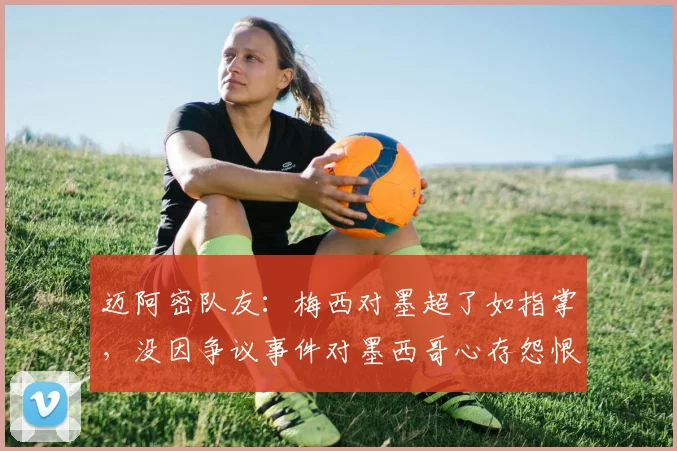 迈阿密队友：梅西对墨超了如指掌，没因争议事件对墨西哥心存怨恨