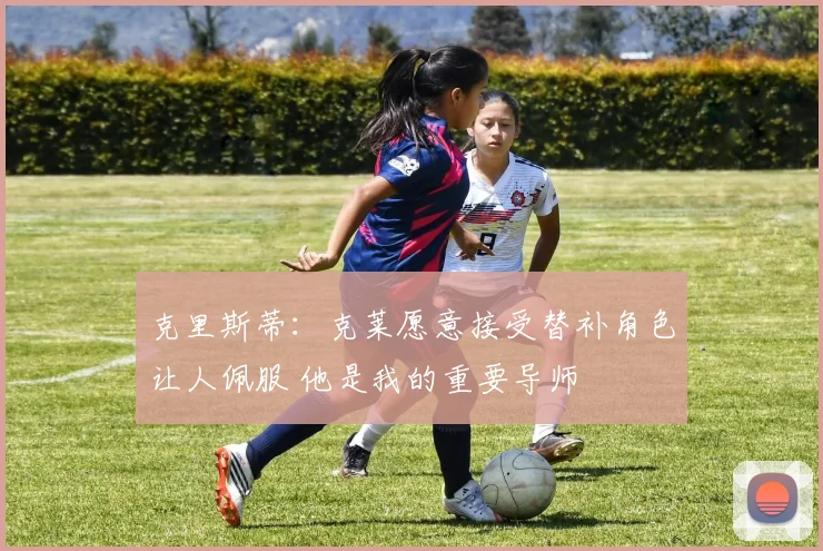 克里斯蒂：克莱愿意接受替补角色让人佩服 他是我的重要导师