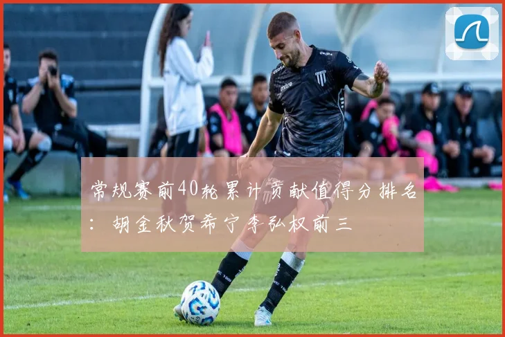 常规赛前40轮累计贡献值得分排名：胡金秋贺希宁李弘权前三