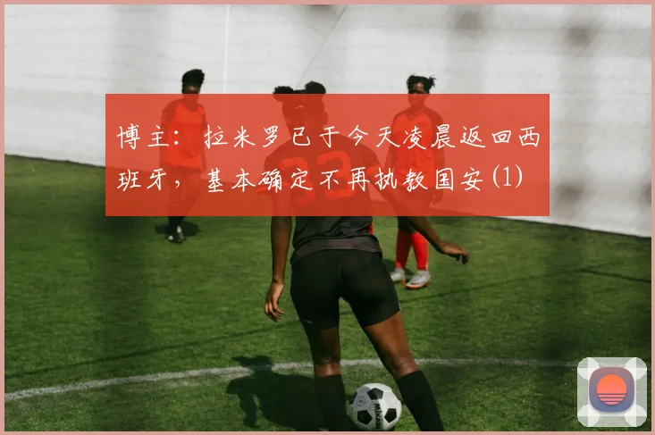 博主：拉米罗已于今天凌晨返回西班牙，基本确定不再执教国安(1)