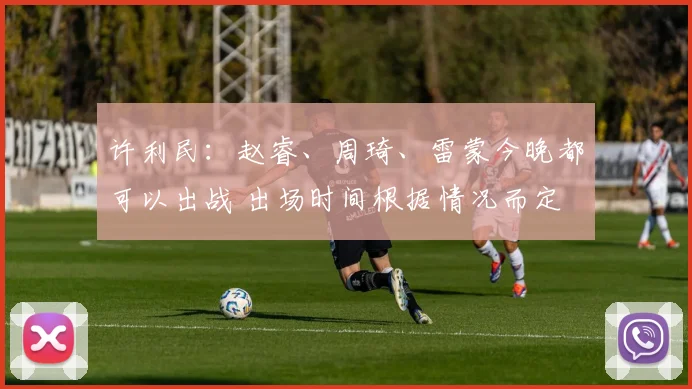 许利民：赵睿、周琦、雷蒙今晚都可以出战 出场时间根据情况而定