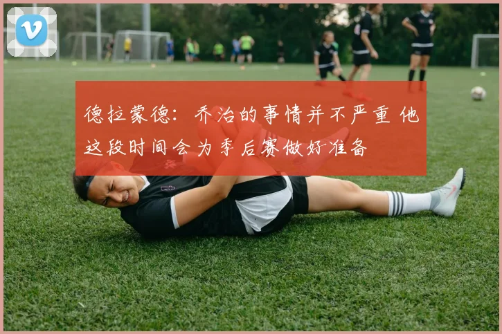 德拉蒙德：乔治的事情并不严重 他这段时间会为季后赛做好准备