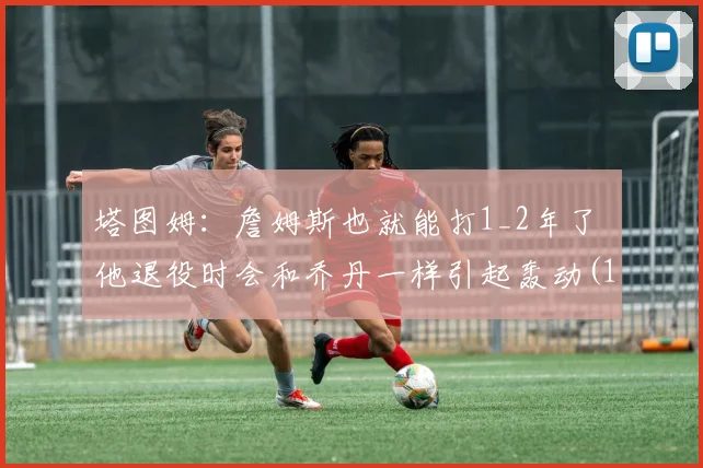 塔图姆：詹姆斯也就能打1_2年了 他退役时会和乔丹一样引起轰动(1)