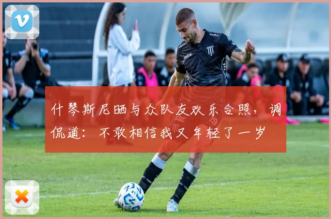 什琴斯尼晒与众队友欢乐合照，调侃道：不敢相信我又年轻了一岁