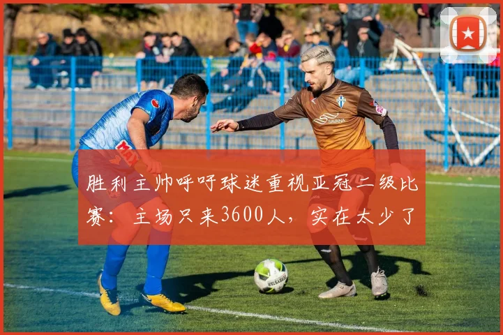 胜利主帅呼吁球迷重视亚冠二级比赛：主场只来3600人，实在太少了