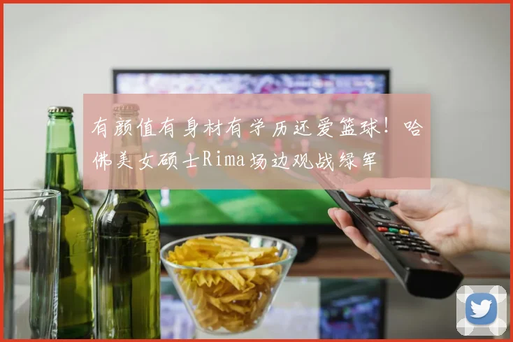 有颜值有身材有学历还爱篮球！哈佛美女硕士Rima场边观战绿军